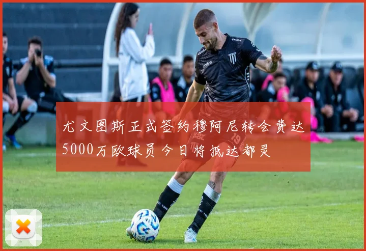 尤文图斯正式签约穆阿尼转会费达5000万欧球员今日将抵达都灵