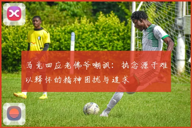 马竞回应老佛爷嘲讽：执念源于难以释怀的精神困扰与追求
