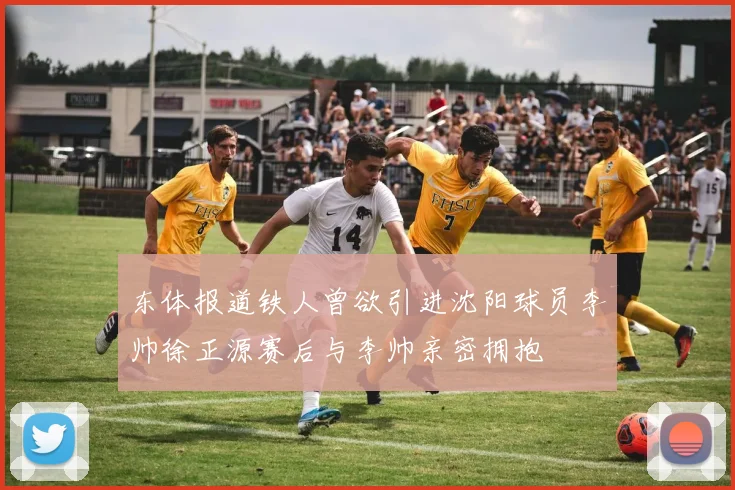 东体报道铁人曾欲引进沈阳球员李帅徐正源赛后与李帅亲密拥抱