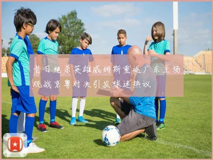 昔日绝杀英雄威姆斯重返广东主场观战京粤对决引发球迷热议