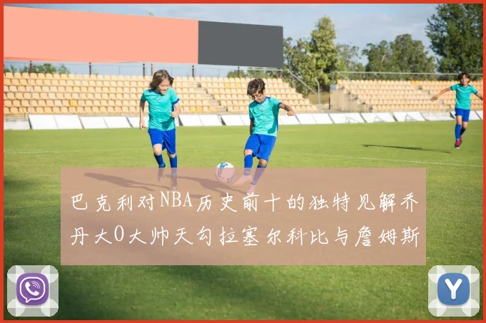 巴克利对NBA历史前十的独特见解乔丹大O大帅天勾拉塞尔科比与詹姆斯排名分析