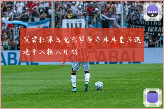 莫雷托曝马竞巴萨争夺库库皇马迅速介入抢人计划