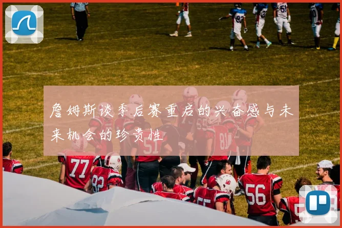 詹姆斯谈季后赛重启的兴奋感与未来机会的珍贵性