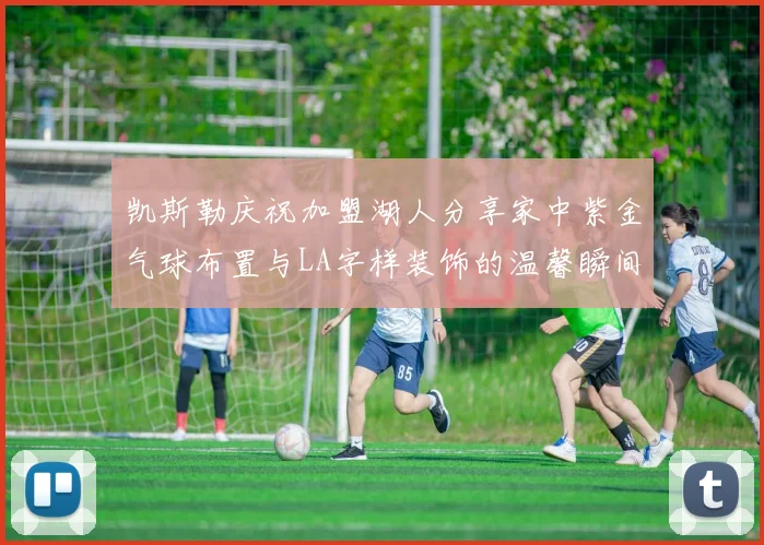 凯斯勒庆祝加盟湖人分享家中紫金气球布置与LA字样装饰的温馨瞬间