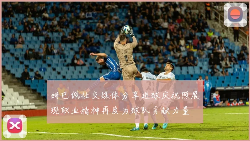 姆巴佩社交媒体分享进球庆祝照展现职业精神再度为球队贡献力量