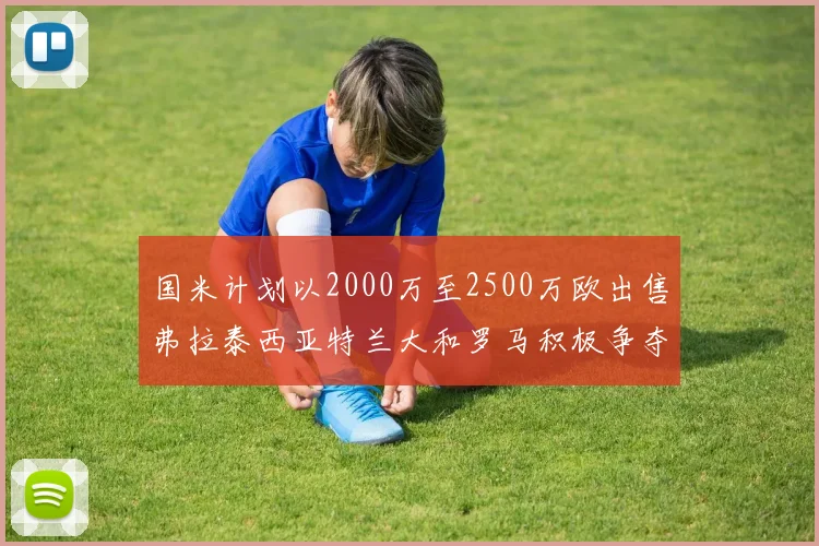 国米计划以2000万至2500万欧出售弗拉泰西亚特兰大和罗马积极争夺
