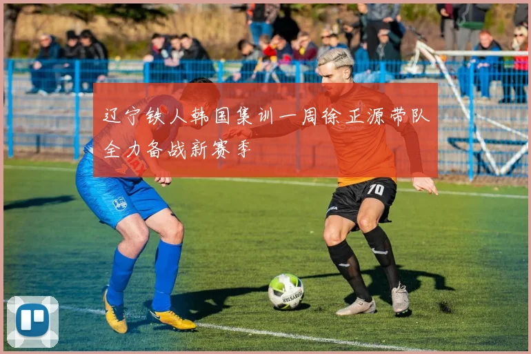 辽宁铁人韩国集训一周徐正源带队全力备战新赛季