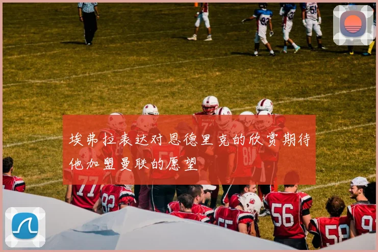 埃弗拉表达对恩德里克的欣赏期待他加盟曼联的愿望