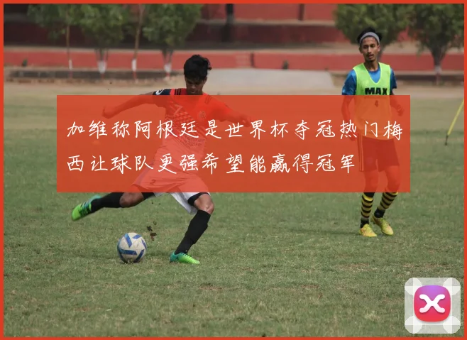 加维称阿根廷是世界杯夺冠热门梅西让球队更强希望能赢得冠军